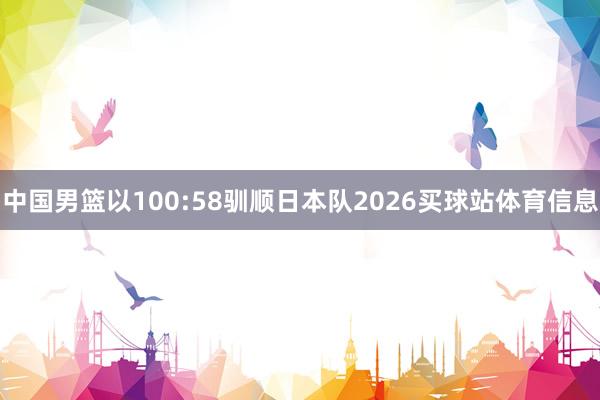 中国男篮以100:58驯顺日本队2026买球站体育信息