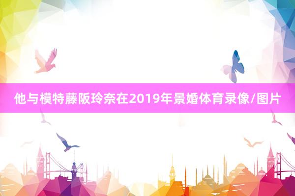 他与模特藤阪玲奈在2019年景婚体育录像/图片
