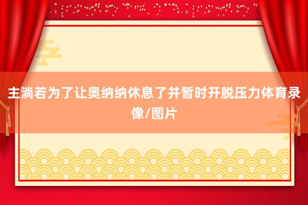主淌若为了让奥纳纳休息了并暂时开脱压力体育录像/图片