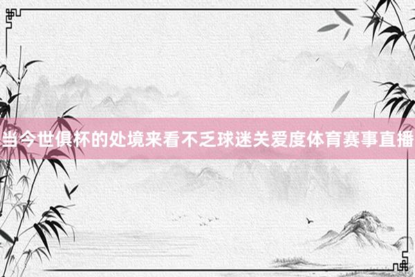 当今世俱杯的处境来看不乏球迷关爱度体育赛事直播