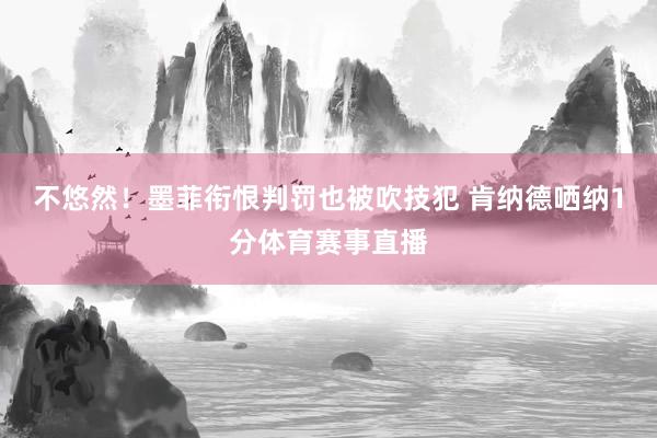 不悠然!墨菲衔恨判罚也被吹技犯 肯纳德哂纳1分体育赛事直播